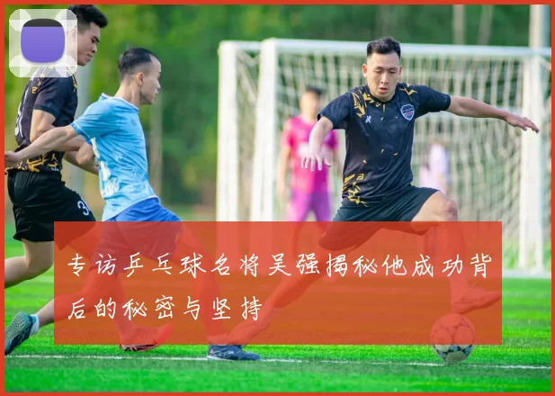 专访乒乓球名将吴强揭秘他成功背后的秘密与坚持