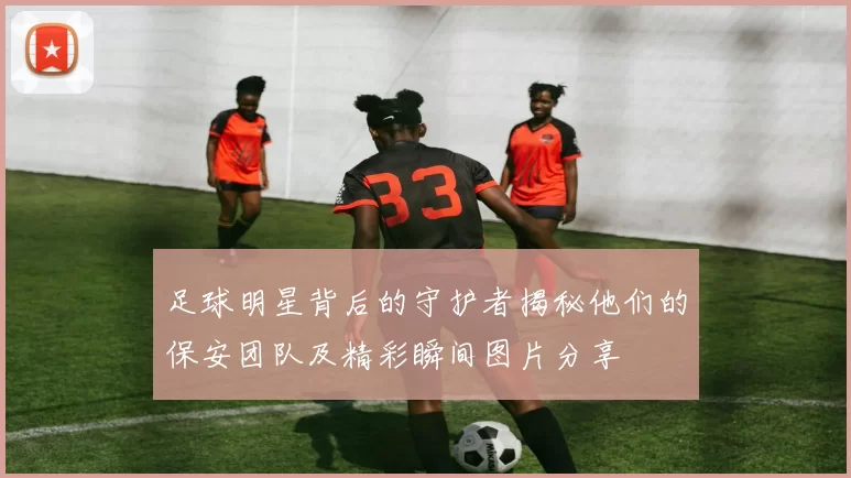 足球明星背后的守护者揭秘他们的保安团队及精彩瞬间图片分享