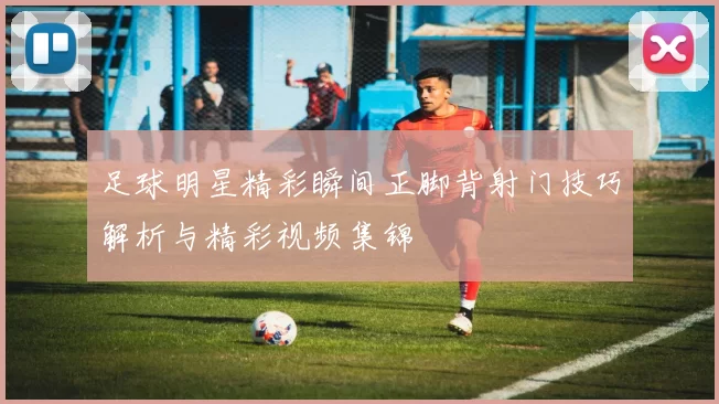 足球明星精彩瞬间正脚背射门技巧解析与精彩视频集锦
