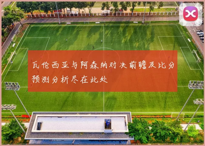 瓦伦西亚与阿森纳对决前瞻及比分预测分析尽在此处