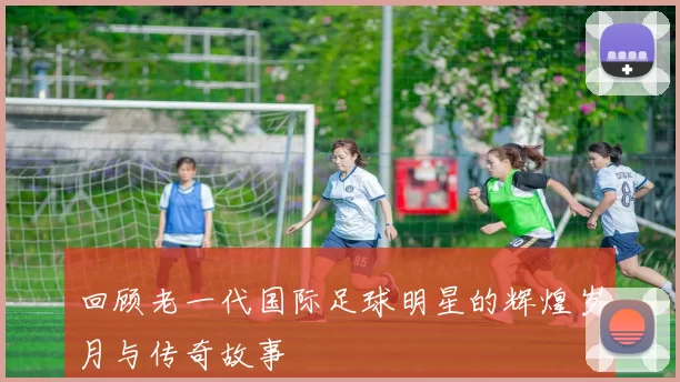 回顾老一代国际足球明星的辉煌岁月与传奇故事