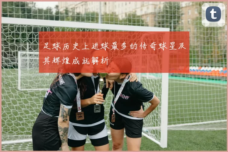 足球历史上进球最多的传奇球星及其辉煌成就解析
