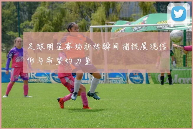 足球明星赛场祈祷瞬间捕捉展现信仰与希望的力量