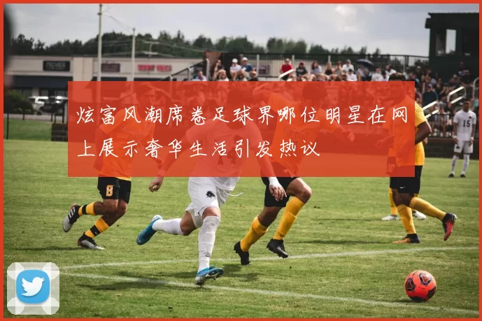 炫富风潮席卷足球界哪位明星在网上展示奢华生活引发热议
