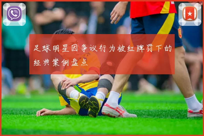 足球明星因争议行为被红牌罚下的经典案例盘点