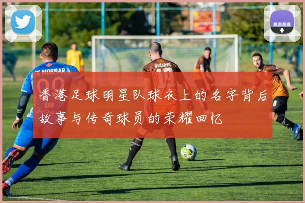 香港足球明星队球衣上的名字背后故事与传奇球员的荣耀回忆
