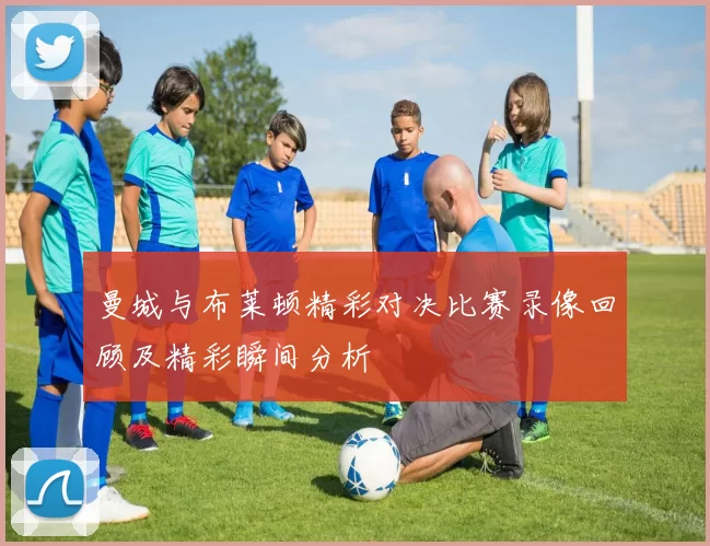 曼城与布莱顿精彩对决比赛录像回顾及精彩瞬间分析