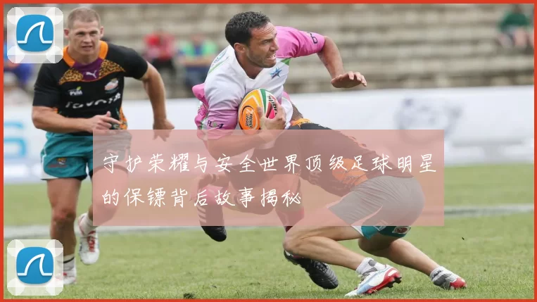守护荣耀与安全世界顶级足球明星的保镖背后故事揭秘