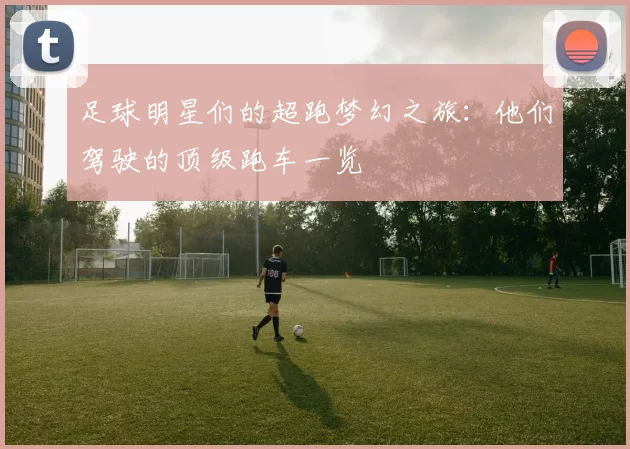 足球明星们的超跑梦幻之旅：他们驾驶的顶级跑车一览