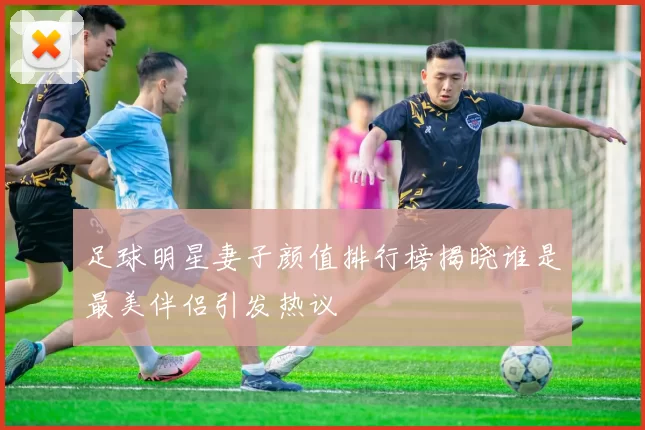 足球明星妻子颜值排行榜揭晓谁是最美伴侣引发热议