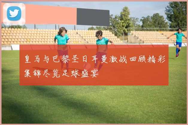 皇马与巴黎圣日耳曼激战回顾精彩集锦尽览足球盛宴