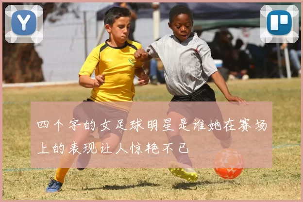 四个字的女足球明星是谁她在赛场上的表现让人惊艳不已