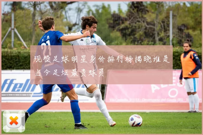 现役足球明星身价排行榜揭晓谁是当今足坛最贵球员