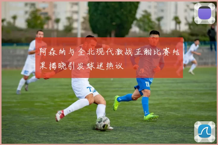阿森纳与全北现代激战正酣比赛结果揭晓引发球迷热议