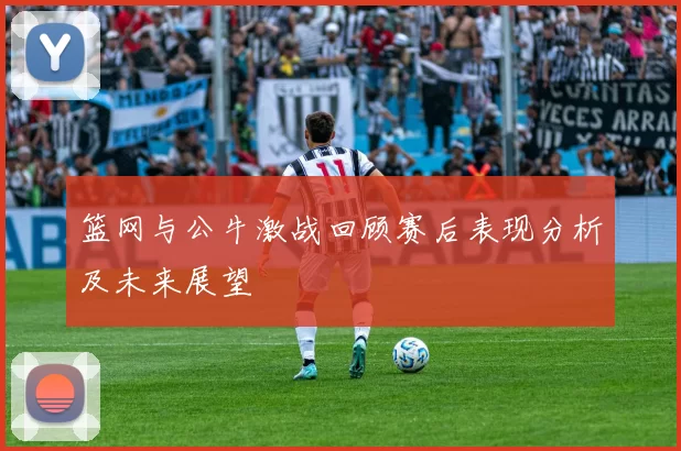 篮网与公牛激战回顾赛后表现分析及未来展望
